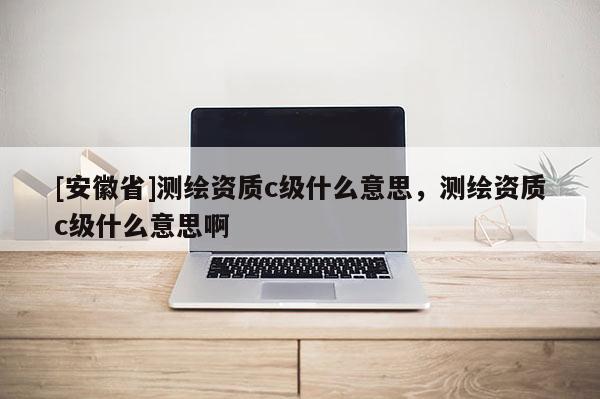 [安徽省]測繪資質(zhì)c級什么意思，測繪資質(zhì)c級什么意思啊