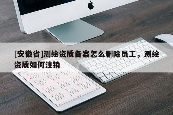 [安徽省]測繪資質備案怎么刪除員工，測繪資質如何注銷
