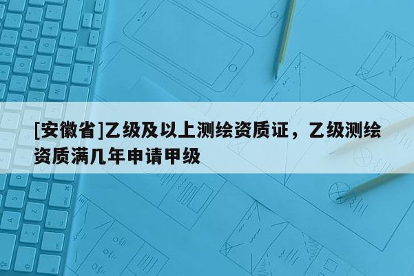 [安徽省]乙級及以上測繪資質(zhì)證，乙級測繪資質(zhì)滿幾年申請甲級
