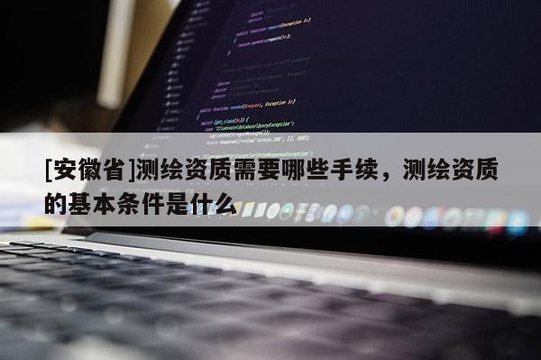 [安徽省]測(cè)繪資質(zhì)需要哪些手續(xù)，測(cè)繪資質(zhì)的基本條件是什么