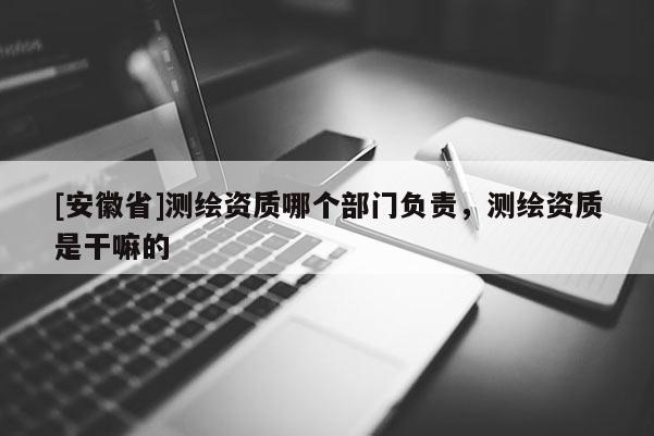 [安徽省]測繪資質(zhì)哪個部門負(fù)責(zé)，測繪資質(zhì)是干嘛的