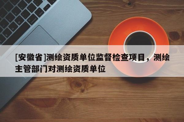 [安徽省]測繪資質(zhì)單位監(jiān)督檢查項目，測繪主管部門對測繪資質(zhì)單位