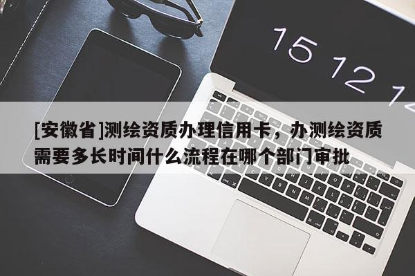 [安徽省]測繪資質(zhì)辦理信用卡，辦測繪資質(zhì)需要多長時間什么流程在哪個部門審批