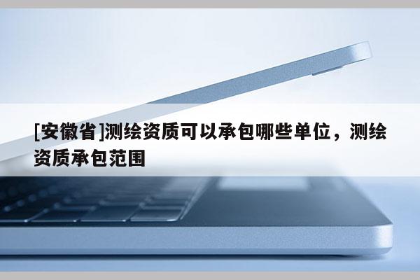 [安徽省]測繪資質可以承包哪些單位，測繪資質承包范圍