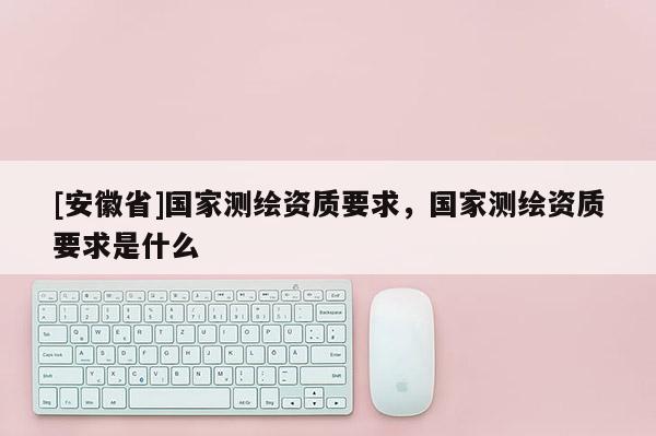 [安徽省]國家測繪資質要求，國家測繪資質要求是什么