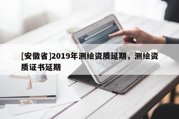 [安徽省]2019年測繪資質(zhì)延期，測繪資質(zhì)證書延期