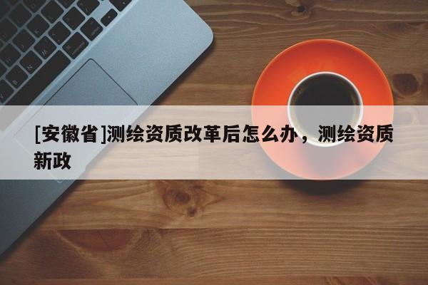 [安徽省]測(cè)繪資質(zhì)改革后怎么辦，測(cè)繪資質(zhì)新政