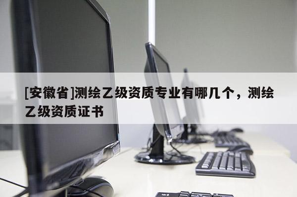 [安徽省]測繪乙級資質(zhì)專業(yè)有哪幾個，測繪乙級資質(zhì)證書
