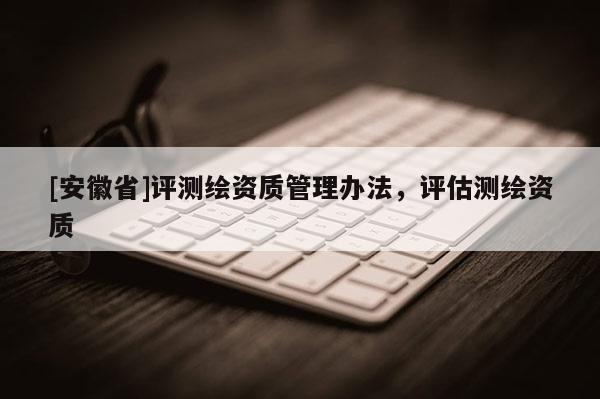 [安徽省]評測繪資質管理辦法，評估測繪資質