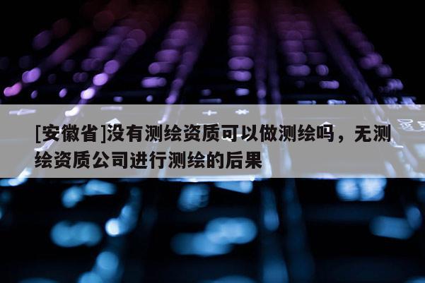 [安徽省]沒有測繪資質可以做測繪嗎，無測繪資質公司進行測繪的后果