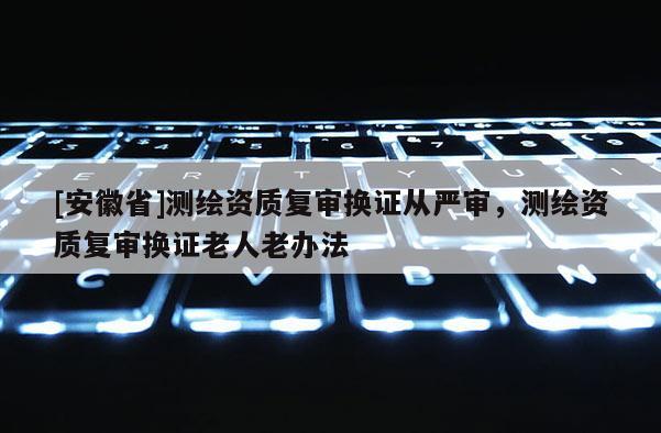 [安徽省]測繪資質復審換證從嚴審，測繪資質復審換證老人老辦法