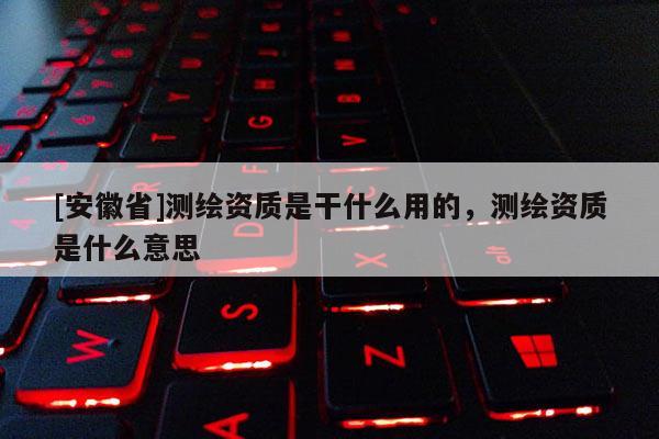 [安徽省]測繪資質是干什么用的，測繪資質是什么意思