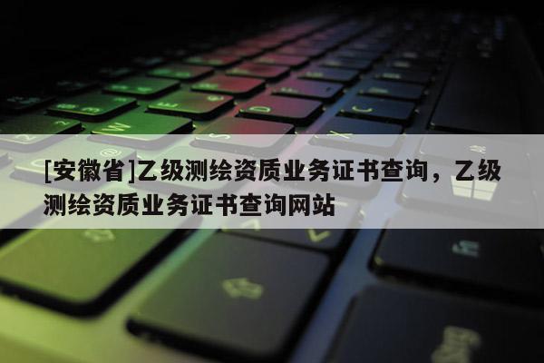 [安徽省]乙級測繪資質業務證書查詢，乙級測繪資質業務證書查詢網站