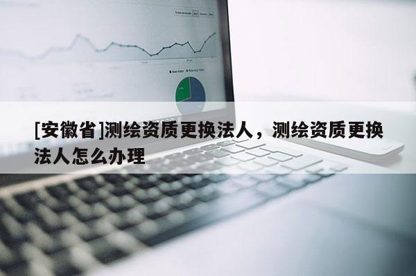 [安徽省]測繪資質更換法人，測繪資質更換法人怎么辦理