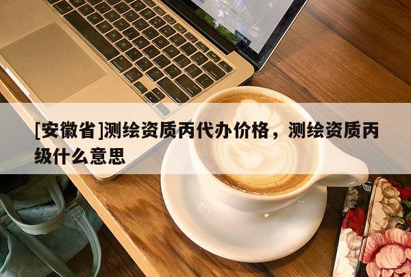 [安徽省]測繪資質丙代辦價格，測繪資質丙級什么意思