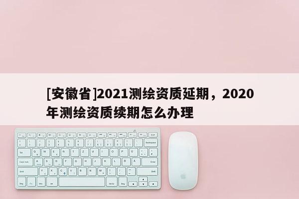 [安徽省]2021測繪資質(zhì)延期，2020年測繪資質(zhì)續(xù)期怎么辦理