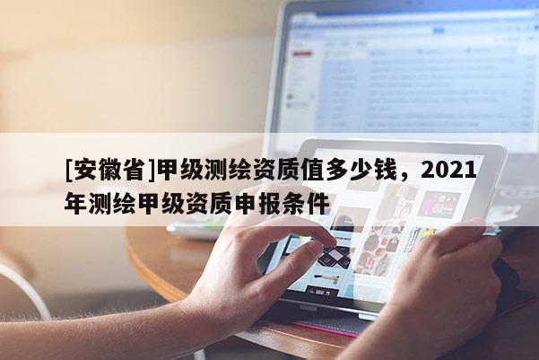 [安徽省]甲級測繪資質值多少錢，2021年測繪甲級資質申報條件