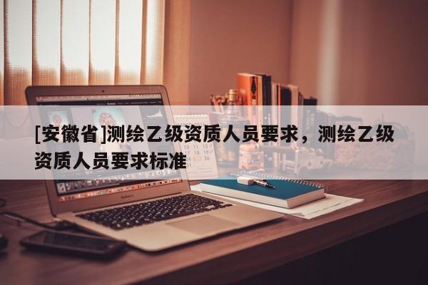 [安徽省]測繪乙級資質人員要求，測繪乙級資質人員要求標準