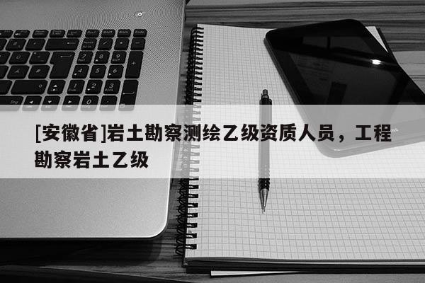 [安徽省]巖土勘察測繪乙級資質人員，工程勘察巖土乙級