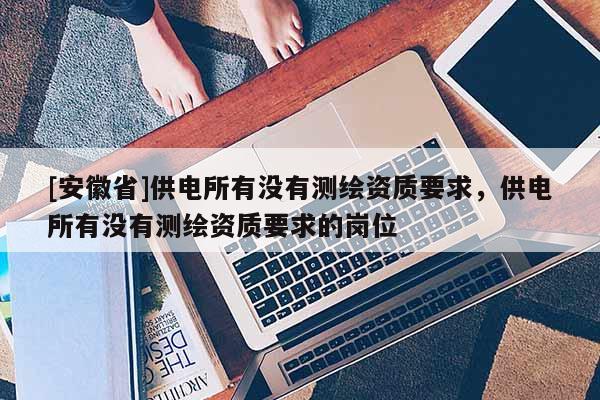 [安徽省]供電所有沒有測繪資質(zhì)要求，供電所有沒有測繪資質(zhì)要求的崗位