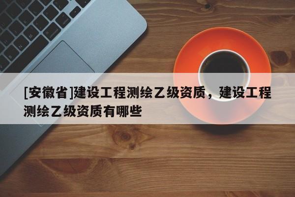 [安徽省]建設工程測繪乙級資質，建設工程測繪乙級資質有哪些