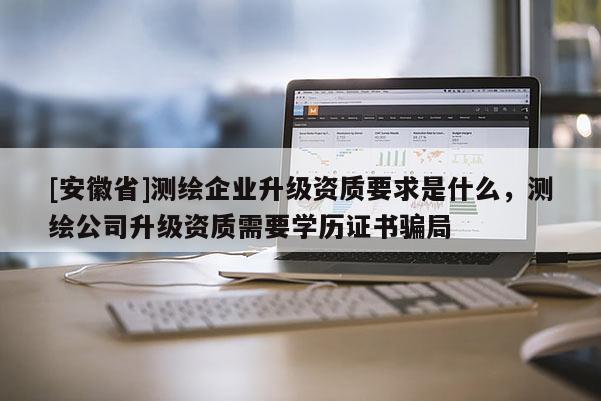 [安徽省]測繪企業升級資質要求是什么，測繪公司升級資質需要學歷證書騙局