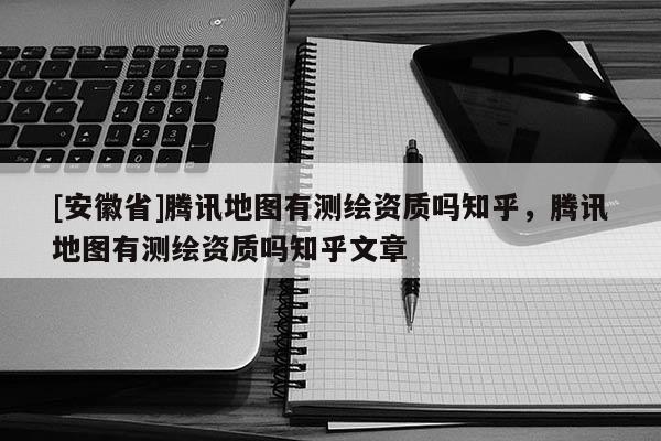[安徽省]騰訊地圖有測繪資質嗎知乎，騰訊地圖有測繪資質嗎知乎文章