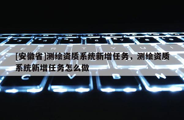 [安徽省]測繪資質系統新增任務，測繪資質系統新增任務怎么做