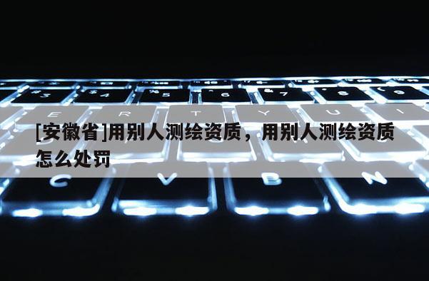 [安徽省]用別人測繪資質，用別人測繪資質怎么處罰