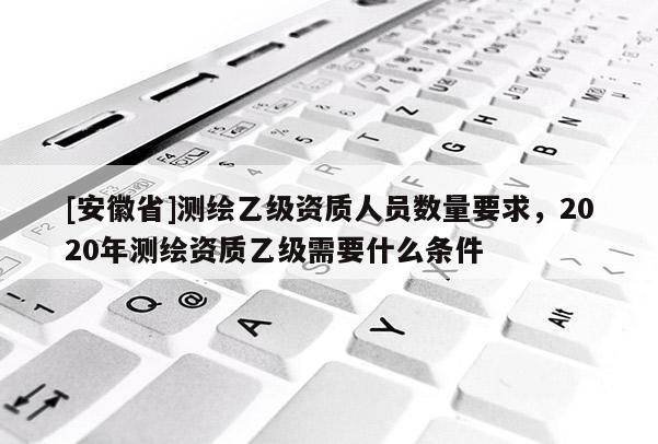 [安徽省]測(cè)繪乙級(jí)資質(zhì)人員數(shù)量要求，2020年測(cè)繪資質(zhì)乙級(jí)需要什么條件
