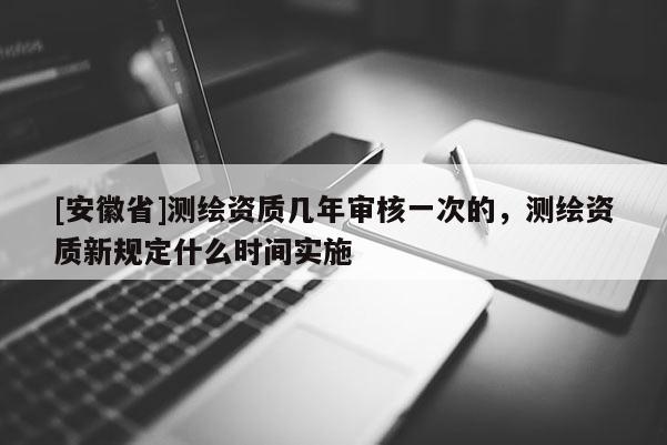 [安徽省]測繪資質(zhì)幾年審核一次的，測繪資質(zhì)新規(guī)定什么時(shí)間實(shí)施