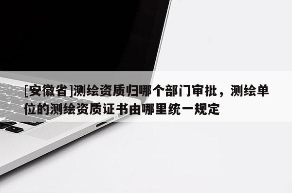 [安徽省]測(cè)繪資質(zhì)歸哪個(gè)部門審批，測(cè)繪單位的測(cè)繪資質(zhì)證書由哪里統(tǒng)一規(guī)定
