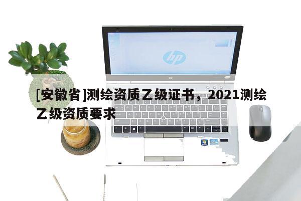 [安徽省]測(cè)繪資質(zhì)乙級(jí)證書，2021測(cè)繪乙級(jí)資質(zhì)要求