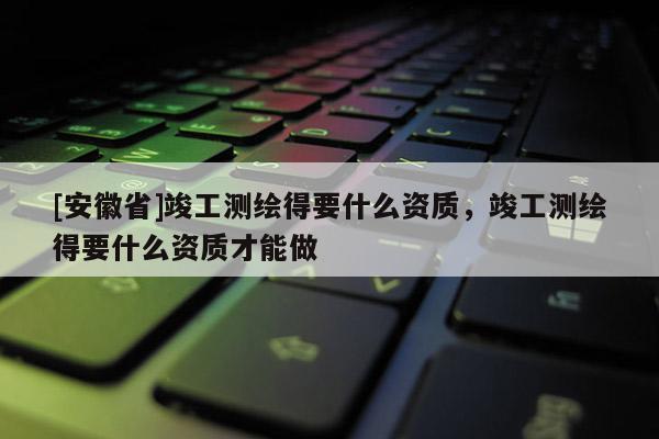 [安徽省]竣工測繪得要什么資質，竣工測繪得要什么資質才能做