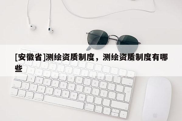 [安徽省]測繪資質制度，測繪資質制度有哪些