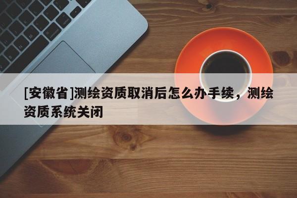 [安徽省]測繪資質(zhì)取消后怎么辦手續(xù)，測繪資質(zhì)系統(tǒng)關閉