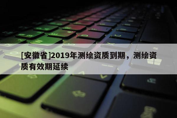 [安徽省]2019年測繪資質到期，測繪資質有效期延續