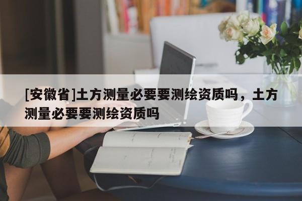 [安徽省]土方測量必要要測繪資質嗎，土方測量必要要測繪資質嗎