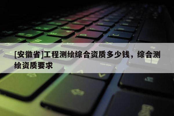 [安徽省]工程測繪綜合資質多少錢，綜合測繪資質要求