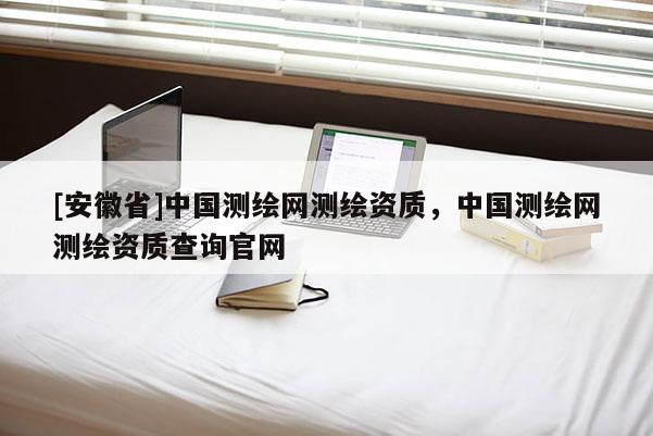 [安徽省]中國測繪網測繪資質，中國測繪網測繪資質查詢官網