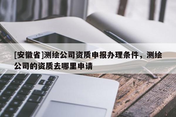 [安徽省]測繪公司資質申報辦理條件，測繪公司的資質去哪里申請