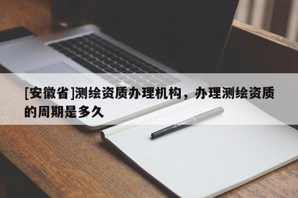 [安徽省]測繪資質辦理機構，辦理測繪資質的周期是多久
