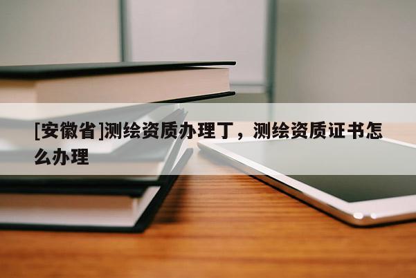 [安徽省]測繪資質(zhì)辦理丁，測繪資質(zhì)證書怎么辦理