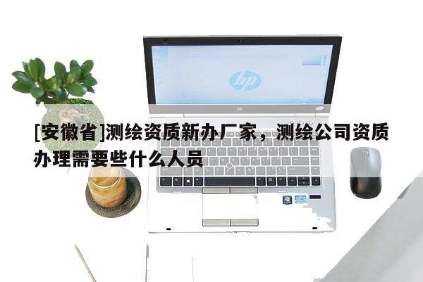 [安徽省]測繪資質新辦廠家，測繪公司資質辦理需要些什么人員
