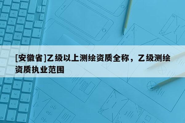 [安徽省]乙級以上測繪資質全稱，乙級測繪資質執業范圍