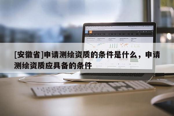 [安徽省]申請測繪資質的條件是什么，申請測繪資質應具備的條件
