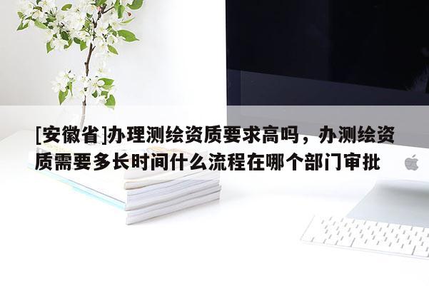 [安徽省]辦理測繪資質要求高嗎，辦測繪資質需要多長時間什么流程在哪個部門審批