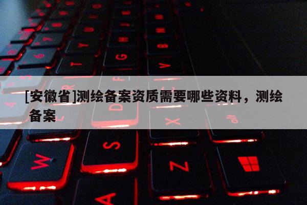 [安徽省]測繪備案資質(zhì)需要哪些資料，測繪 備案