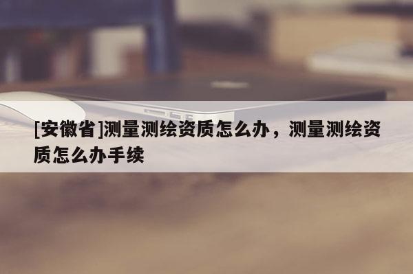 [安徽省]測量測繪資質怎么辦，測量測繪資質怎么辦手續