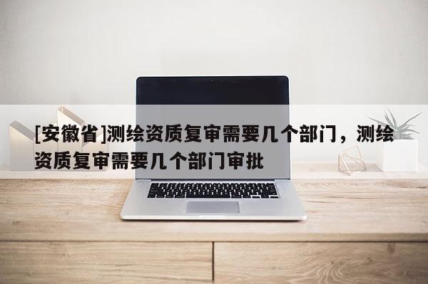 [安徽省]測繪資質(zhì)復(fù)審需要幾個部門，測繪資質(zhì)復(fù)審需要幾個部門審批